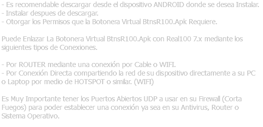 - Es recomendable descargar desde el dispositivo ANDROID donde se desea Instalar. - Instalar despues de descargar. - Otorgar los Permisos que la Botonera Virtual BtnsR100.Apk Requiere. Puede Enlazar La Botonera Virtual BtnsR100.Apk con Real100 7.x mediante los siguientes tipos de Conexiones. - Por ROUTER mediante una conexión por Cable o WIFI. - Por Conexión Directa compartiendo la red de su dispositivo directamente a su PC o Laptop por medio de HOTSPOT o similar. (WIFI) Es Muy Importante tener los Puertos Abiertos UDP a usar en su Firewall (Corta Fuegos) para poder establecer una conexión ya sea en su Antivirus, Router o Sistema Operativo.